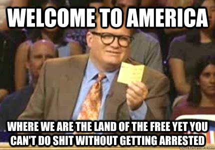 Welcome to america  where we are the land of the free yet you can't do shit without getting arrested   Whose Line