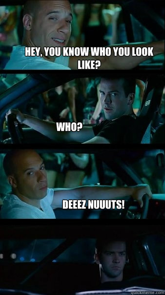 Hey, you know who you look like?
 Who? Deeez Nuuuts!  Fast and Furious