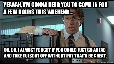 Yeaaah, I'm gonna need you to come in for a few hours this weekend... Oh, oh, I almost forgot if you could just go ahead and take Tuesday off without pay that'd be great.   Bill Lumbergh