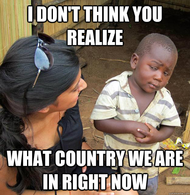 I don't think you realize  What country we are in right now - I don't think you realize  What country we are in right now  Skeptical Third World Child