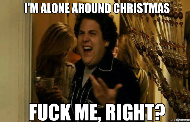 i'm alone around christmas FUCK ME, RIGHT?  fuck me right