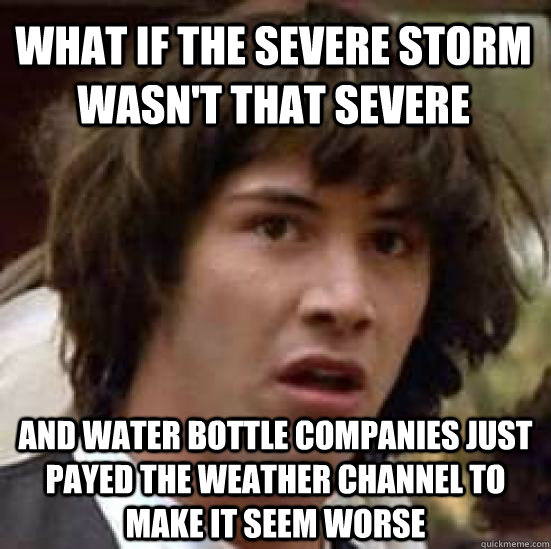 What if the severe storm wasn't that severe And water bottle companies just payed the weather channel to make it seem worse - What if the severe storm wasn't that severe And water bottle companies just payed the weather channel to make it seem worse  conspiracy keanu