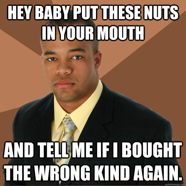 hey Baby put these nuts in your mouth and tell me if I bought the wrong kind again.  Successful Black Man