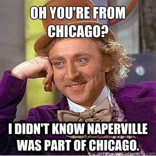 Oh you're from Chicago?
 i didn't know Naperville was part of Chicago.  Condescending Wonka