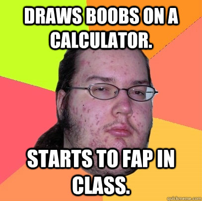 Draws boobs on a calculator. Starts to fap in class.  Butthurt Dweller