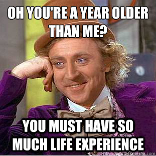 Oh you're a year older than me?
 You must have so much life experience - Oh you're a year older than me?
 You must have so much life experience  Psychotic Willy Wonka