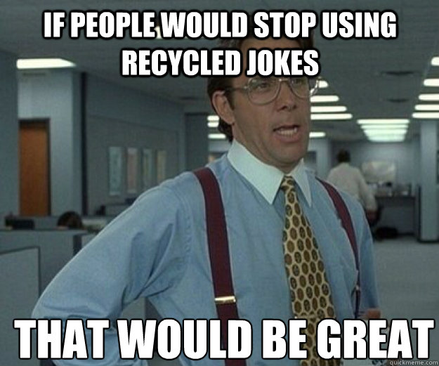 if people would stop using recycled jokes THAT WOULD BE GREAT  that would be great