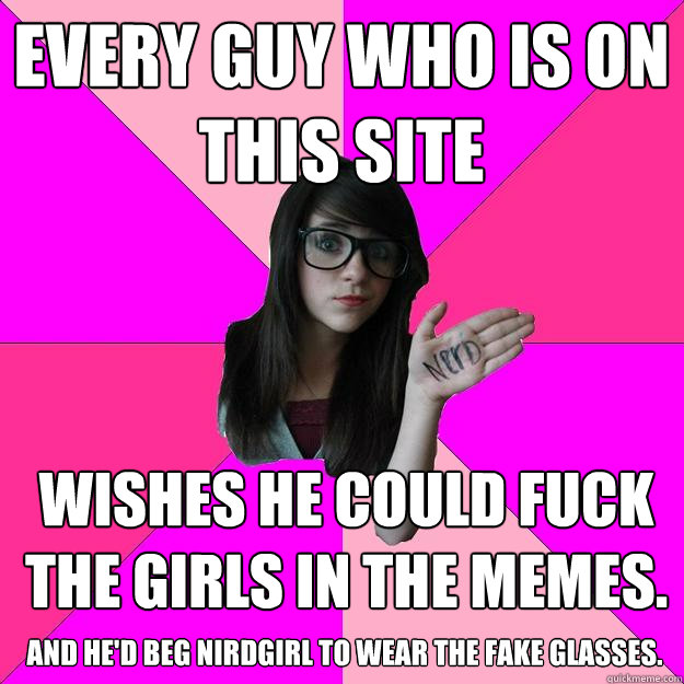 every guy who is on this site wishes he could fuck the girls in the memes. and he'd beg nirdgirl to wear the fake glasses.  Idiot Nerd Girl