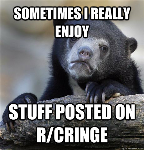 Sometimes I really enjoy stuff posted on r/cringe - Sometimes I really enjoy stuff posted on r/cringe  Confession Bear