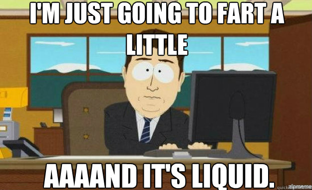 I'm just going to fart a little AAAAND IT'S liquid.  aaaand its gone