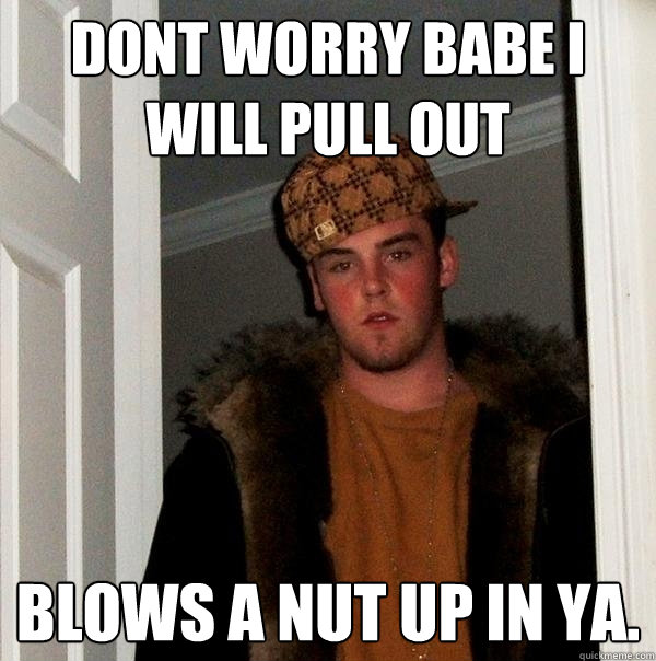 Dont worry babe I will pull out Blows a nut up in ya.  Scumbag Steve