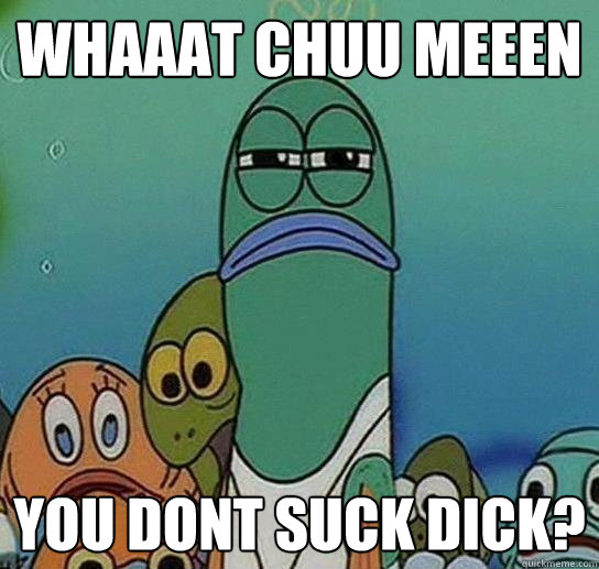 WHAAAT CHUU MEEEN you dont suck dick?  Serious fish SpongeBob