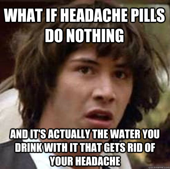 What if headache pills do nothing and it's actually the water you drink with it that gets rid of your headache - What if headache pills do nothing and it's actually the water you drink with it that gets rid of your headache  conspiracy keanu