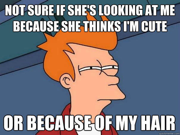 Not sure if she's looking at me because she thinks I'm cute  Or because of my hair  Futurama Fry