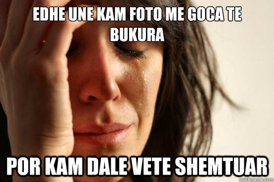 EDHE UNE KAM FOTO ME GOCA TE BUKURA POR KAM DALE VETE SHEMTUAR  First World Problems