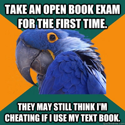 Take an open book exam for the first time. They may still think I'm cheating if I use my text book. - Take an open book exam for the first time. They may still think I'm cheating if I use my text book.  Paranoid Parrot