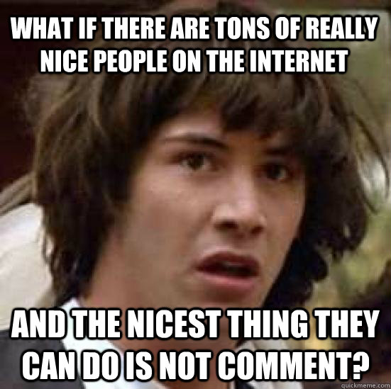 What if there are tons of really nice people on the internet And the nicest thing they can do is not comment?  