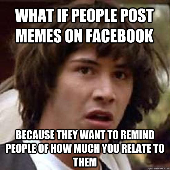 What if people post memes on facebook  Because they want to remind people of how much you relate to them  conspiracy keanu