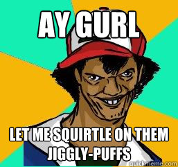 Ay gurl let me squirtle on them jiggly-puffs  