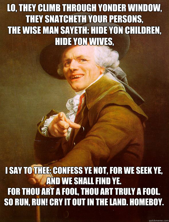 Lo, they climb through yonder window,
they snatcheth your persons,
the wise man sayeth: hide yon children, hide yon wives,
yea verily hide yon husbands as well. I say to thee: confess ye not, for we seek ye, and we shall find ye.
For thou art a fool, thou  Joseph Ducreux