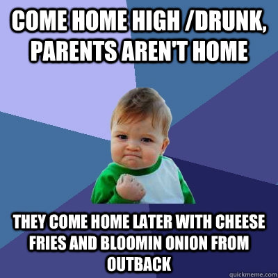 Come home high /drunk, parents aren't home They come home later with cheese fries and bloomin onion from outback  Success Kid