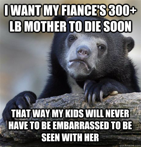 I WANT MY FIANCE'S 300+ LB MOTHER TO DIE SOON THAT WAY MY KIDS WILL NEVER HAVE TO BE EMBARRASSED TO BE SEEN WITH HER - I WANT MY FIANCE'S 300+ LB MOTHER TO DIE SOON THAT WAY MY KIDS WILL NEVER HAVE TO BE EMBARRASSED TO BE SEEN WITH HER  Confession Bear