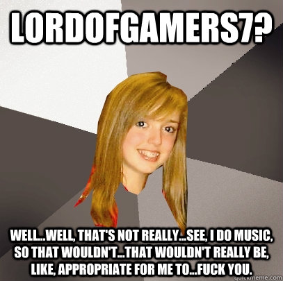 LordofGamers7? Well...Well, that's not really...See, I do music, so that wouldn't...That wouldn't really be, like, appropriate for me to...Fuck you.  Musically Oblivious 8th Grader