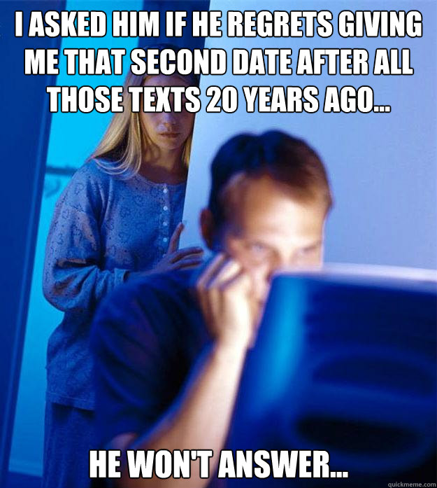 I asked him if he regrets giving me that second date after all those texts 20 years ago... He won't answer...  Redditors Wife