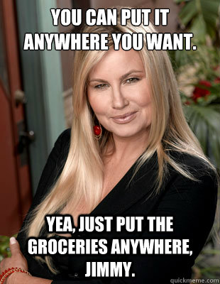 You can put it anywhere you want. Yea, just put the groceries anywhere, Jimmy.  Suggestive MILF