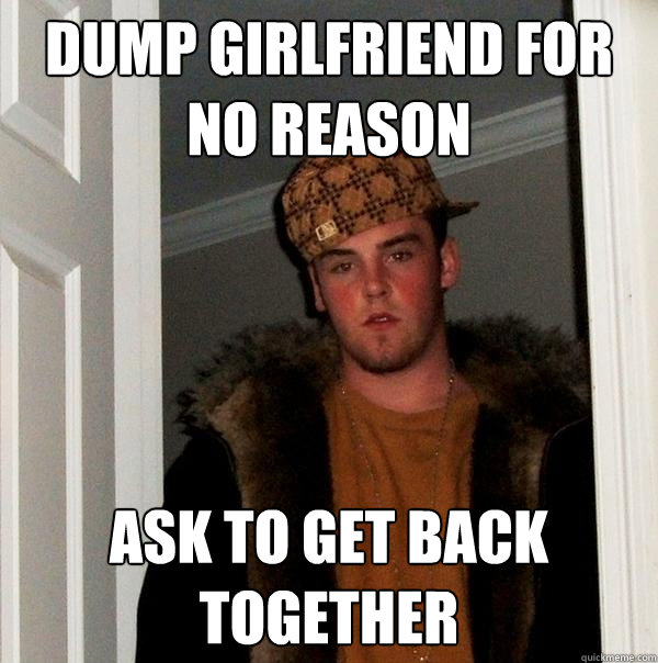 DUMP GIRLFRIEND FOR NO REASON ASK TO GET BACK TOGETHER  Scumbag Steve