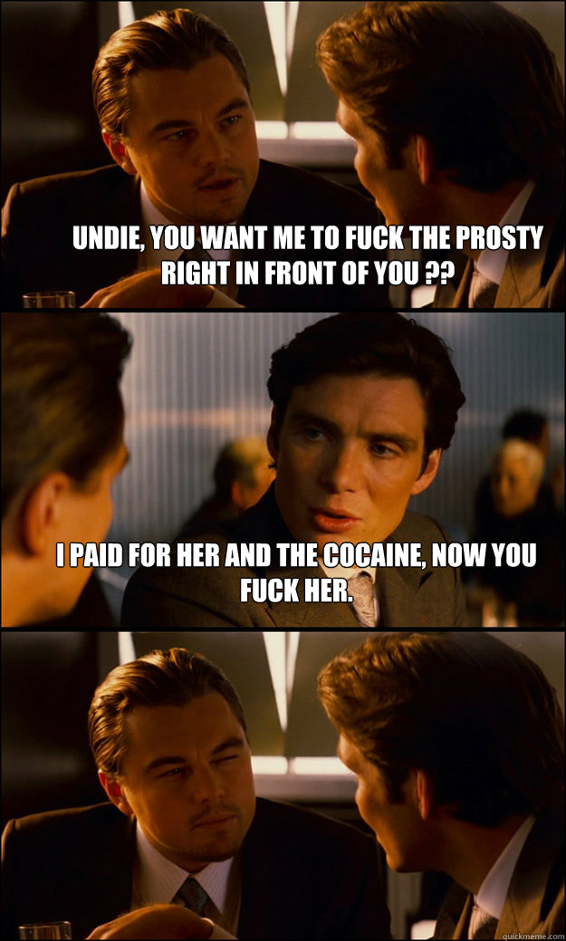 undie, you want me to fuck the prosty right in front of you ?? i paid for her and the cocaine, now you fuck her.   Inception