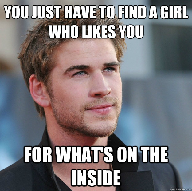 You just have to find a girl who likes you for what's on the inside  Attractive Guy Girl Advice