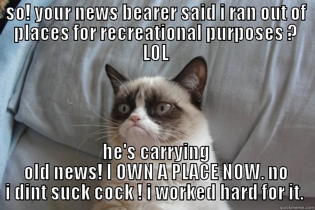 SO! YOUR NEWS BEARER SAID I RAN OUT OF PLACES FOR RECREATIONAL PURPOSES ? LOL HE'S CARRYING OLD NEWS! I OWN A PLACE NOW. NO I DINT SUCK COCK ! I WORKED HARD FOR IT.  Grumpy Cat