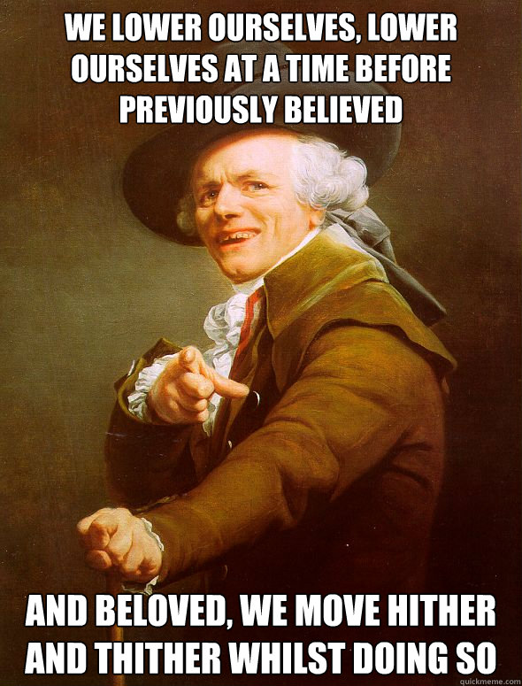 We lower ourselves, lower ourselves at a time before previously believed and beloved, we move hither and thither whilst doing so  Joseph Ducreux