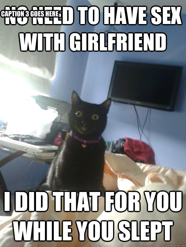 No need to have sex with girlfriend i did that for you while you slept Caption 3 goes here  overly attached cat