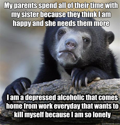 My parents spend all of their time with my sister because they think I am happy and she needs them more I am a depressed alcoholic that comes home from work everyday that wants to kill myself because I am so lonely  Confession Bear