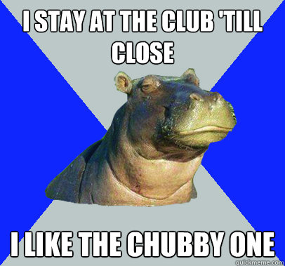 I stay at the club 'till close I like the chubby one  Skeptical Hippo