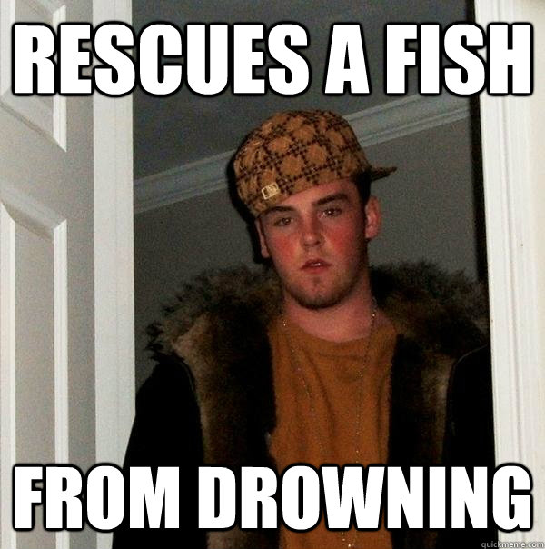 Rescues a fish from drowning - Rescues a fish from drowning  Scumbag Steve