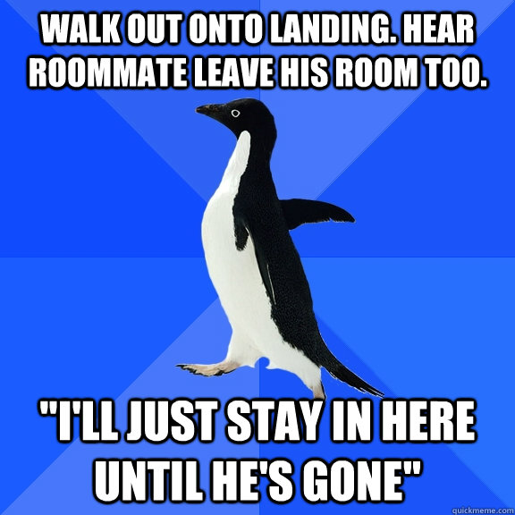 Walk out onto landing. Hear roommate leave his room too. 