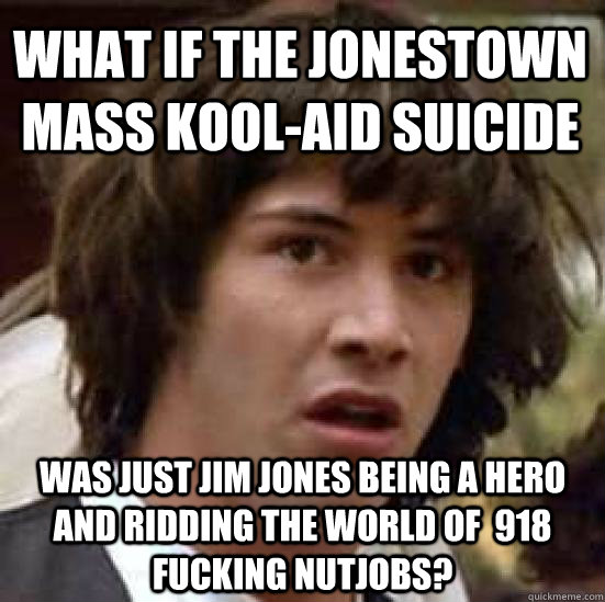 what if the jonestown mass kool-aid suicide was just jim jones being a hero and ridding the world of  918 fucking nutjobs?  conspiracy keanu