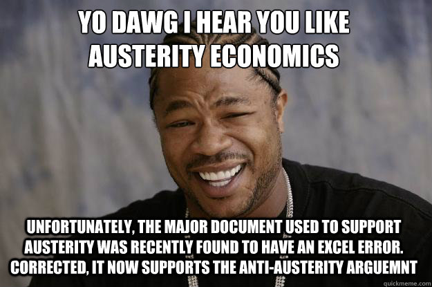YO DAWG I HEAR YOU LIKE 
AUSTERITY ECONOMICS Unfortunately, the major document used to support austerity was recently found to have an excel error. Corrected, it now supports the anti-austerity arguemnt - YO DAWG I HEAR YOU LIKE 
AUSTERITY ECONOMICS Unfortunately, the major document used to support austerity was recently found to have an excel error. Corrected, it now supports the anti-austerity arguemnt  Xzibit meme