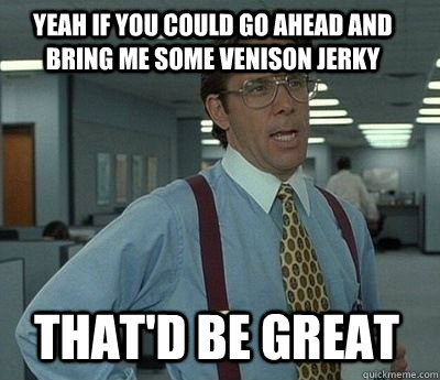 Yeah if you could go ahead and bring me some venison jerky That'd be great - Yeah if you could go ahead and bring me some venison jerky That'd be great  Bill Lumbergh