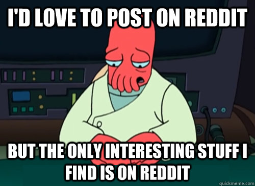 i'd love to post on reddit but the only interesting stuff i find is on reddit  sad zoidberg