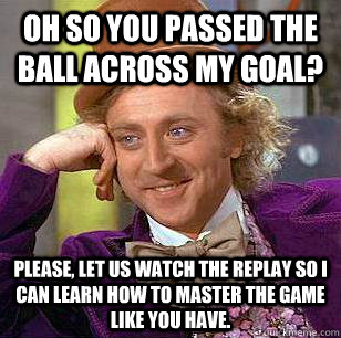 Oh so you passed the ball across my goal? Please, let us watch the replay so I can learn how to master the game like you have.  Condescending Wonka