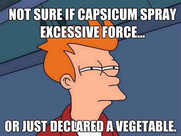 Not sure if capsicum spray excessive force... Or just declared a vegetable.  Futurama Fry