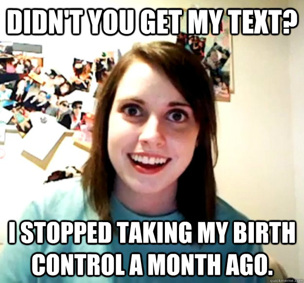 Didn't you get my text? I stopped taking my birth control a month ago.  Overly Attached Girlfriend