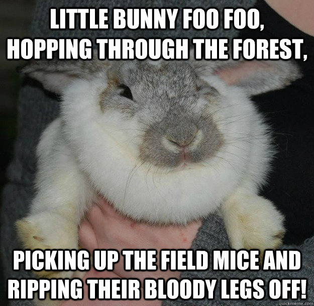 Little Bunny Foo Foo, Hopping through the forest, picking up the field mice and ripping their bloody legs off!  