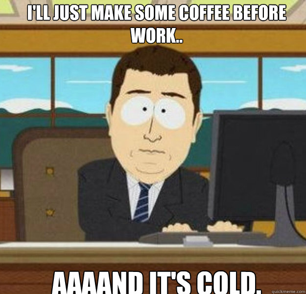 I'll just make some coffee before work.. AAAAND it's cold.  And its gone