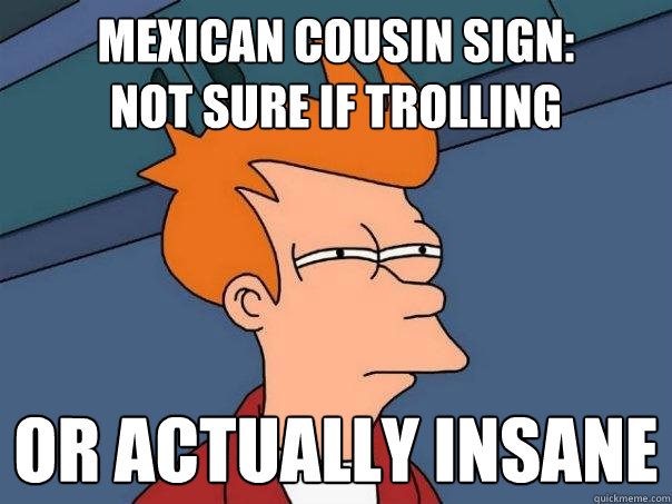 Mexican cousin sign:
not sure if trolling or actually insane  Futurama Fry