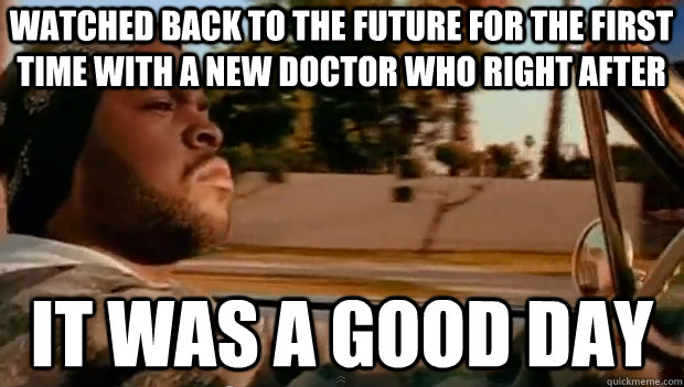 WATCHED BACK TO THE FUTURE FOR THE FIRST TIME WITH A NEW DOCTOR WHO RIGHT AFTER IT WAS A GOOD DAY  It was a good day